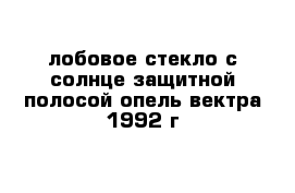 лобовое стекло с солнце защитной полосой опель вектра 1992 г